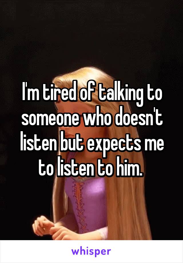 I'm tired of talking to someone who doesn't listen but expects me to listen to him. 