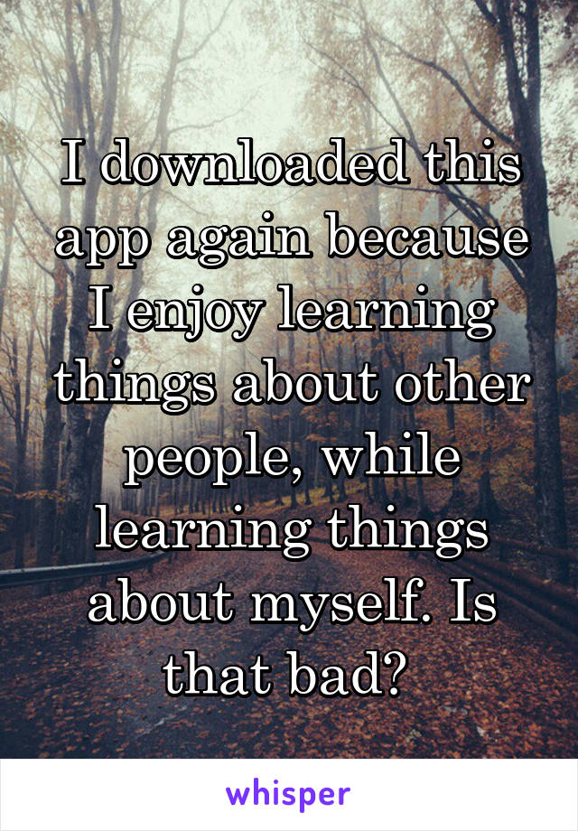 I downloaded this app again because I enjoy learning things about other people, while learning things about myself. Is that bad? 