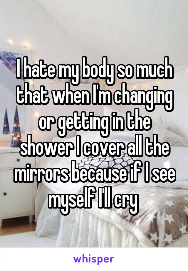 I hate my body so much that when I'm changing or getting in the shower I cover all the mirrors because if I see myself I'll cry 