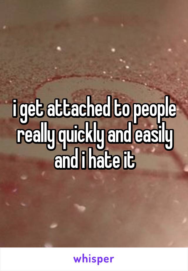 i get attached to people really quickly and easily and i hate it