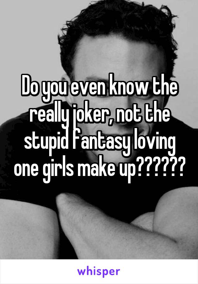 Do you even know the really joker, not the stupid fantasy loving one girls make up?????? 