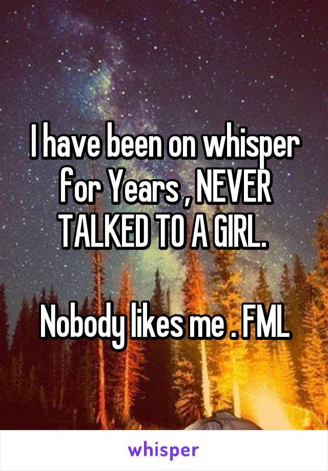 I have been on whisper for Years , NEVER TALKED TO A GIRL. 

Nobody likes me . FML