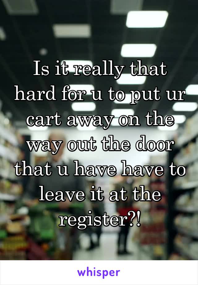 Is it really that hard for u to put ur cart away on the way out the door that u have have to leave it at the register?!