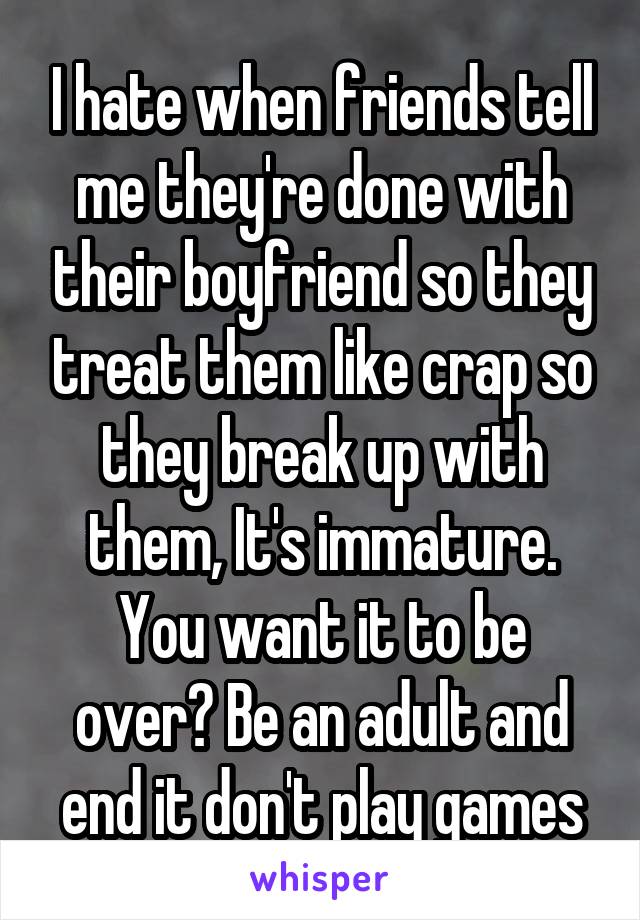 I hate when friends tell me they're done with their boyfriend so they treat them like crap so they break up with them, It's immature. You want it to be over? Be an adult and end it don't play games