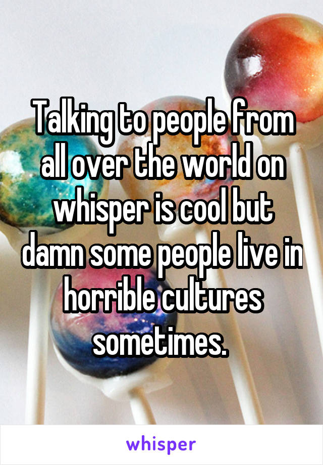 Talking to people from all over the world on whisper is cool but damn some people live in horrible cultures sometimes. 