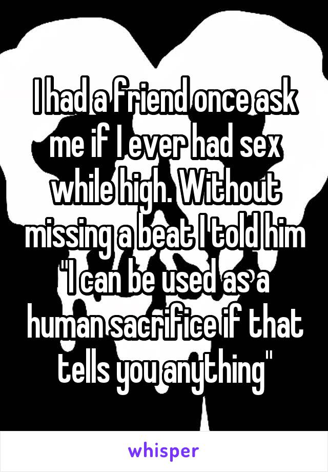 I had a friend once ask me if I ever had sex while high. Without missing a beat I told him "I can be used as a human sacrifice if that tells you anything"