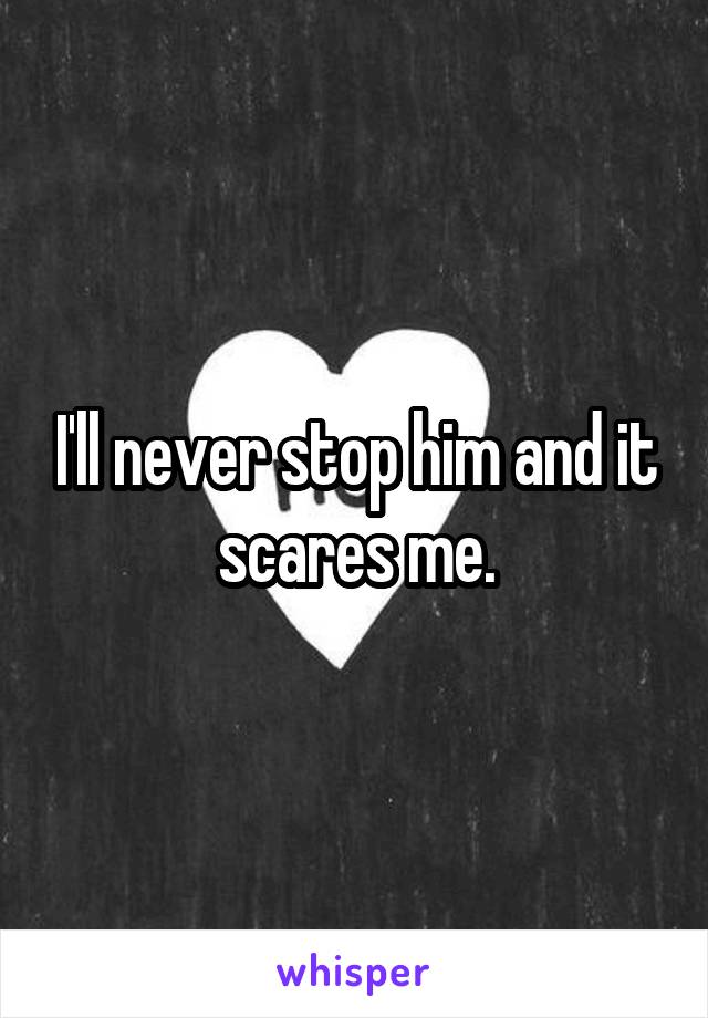 I'll never stop him and it scares me.