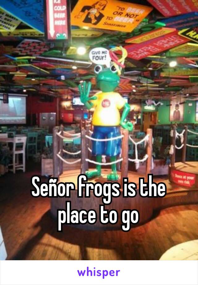 Señor frogs is the place to go