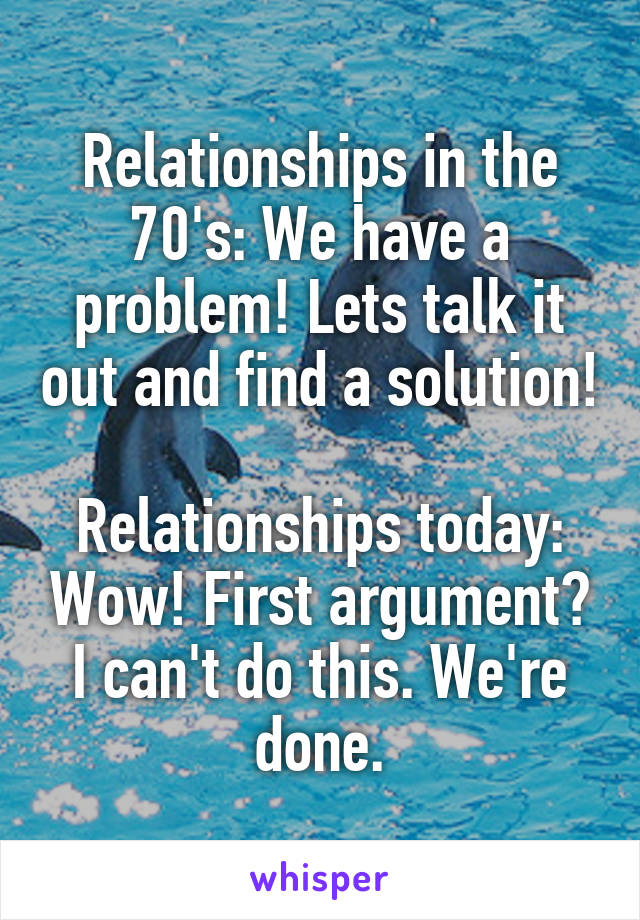 Relationships in the 70's: We have a problem! Lets talk it out and find a solution!

Relationships today: Wow! First argument? I can't do this. We're done.