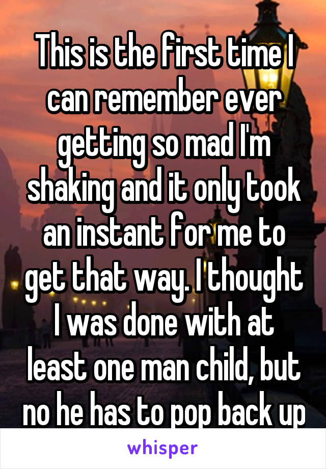 This is the first time I can remember ever getting so mad I'm shaking and it only took an instant for me to get that way. I thought I was done with at least one man child, but no he has to pop back up