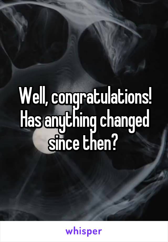 Well, congratulations! Has anything changed since then? 