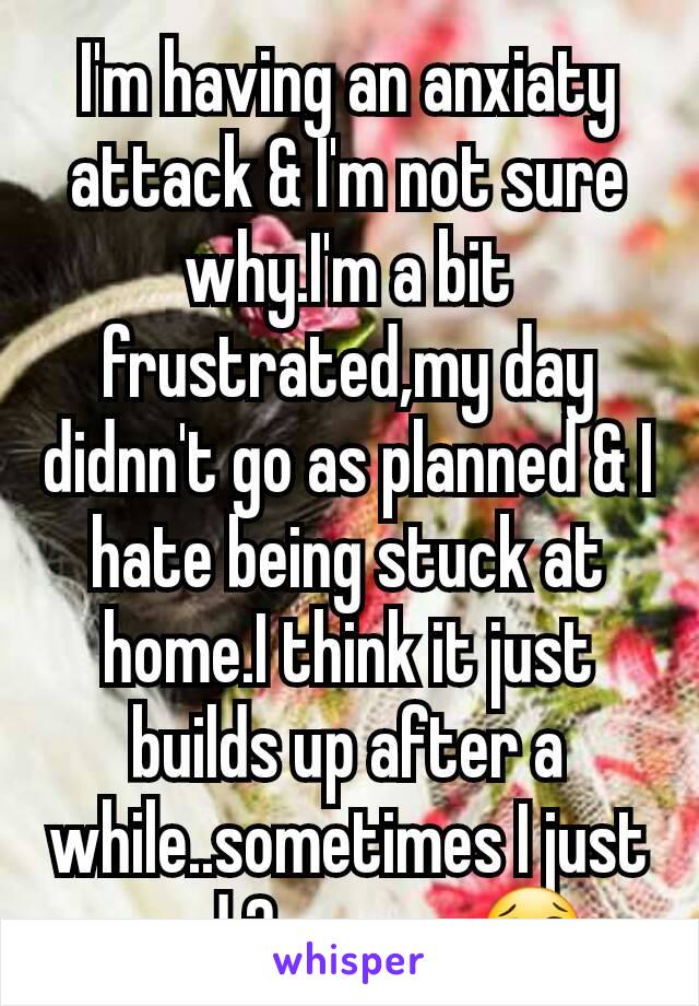 I'm having an anxiaty attack & I'm not sure why.I'm a bit frustrated,my day didnn't go as planned & I hate being stuck at home.I think it just builds up after a while..sometimes I just need 2 escape😢