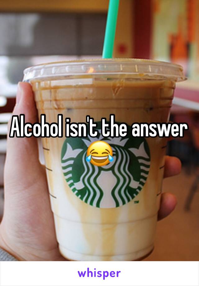 Alcohol isn't the answer 😂