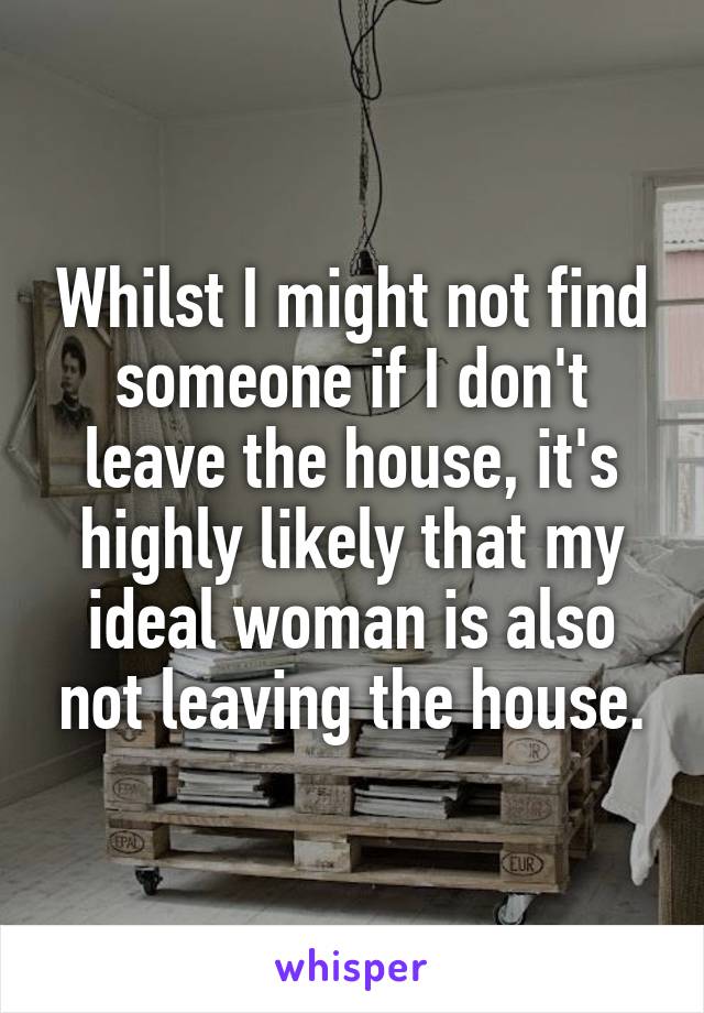 Whilst I might not find someone if I don't leave the house, it's highly likely that my ideal woman is also not leaving the house.