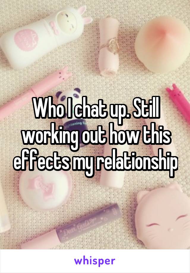 Who I chat up. Still working out how this effects my relationship