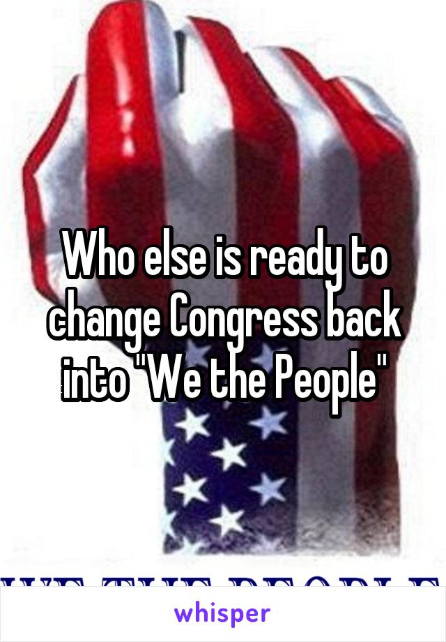 Who else is ready to change Congress back into "We the People"