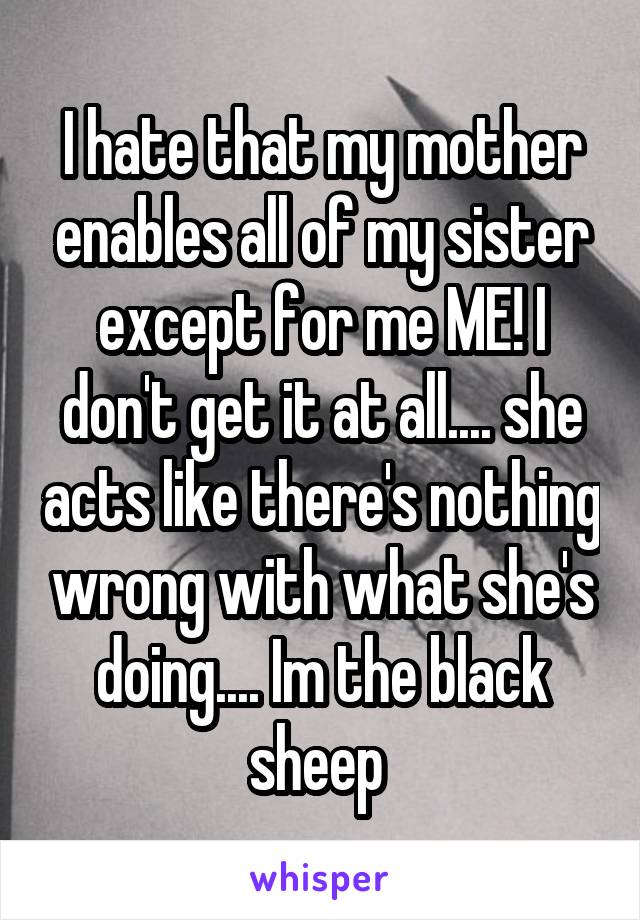 I hate that my mother enables all of my sister except for me ME! I don't get it at all.... she acts like there's nothing wrong with what she's doing.... Im the black sheep 