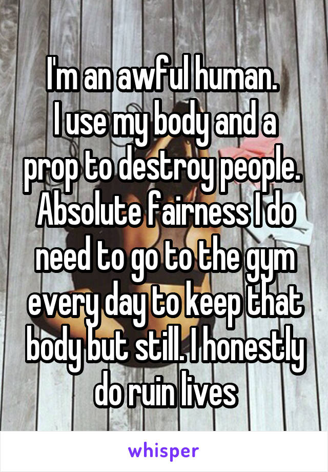 I'm an awful human. 
I use my body and a prop to destroy people. 
Absolute fairness I do need to go to the gym every day to keep that body but still. I honestly do ruin lives