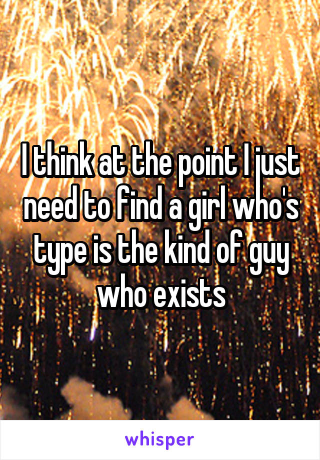 I think at the point I just need to find a girl who's type is the kind of guy who exists