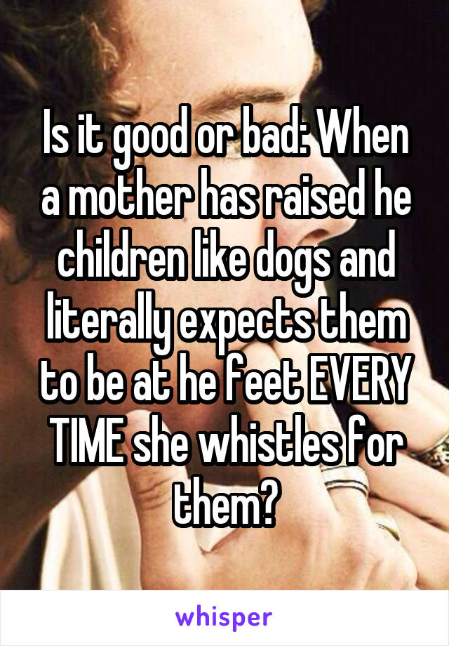 Is it good or bad: When a mother has raised he children like dogs and literally expects them to be at he feet EVERY TIME she whistles for them?