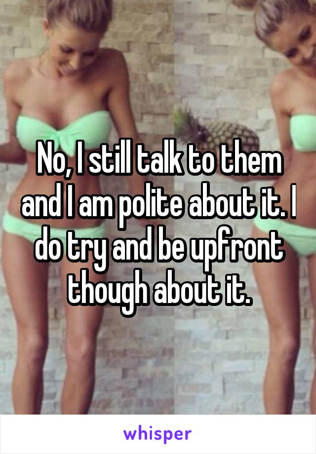 No, I still talk to them and I am polite about it. I do try and be upfront though about it.