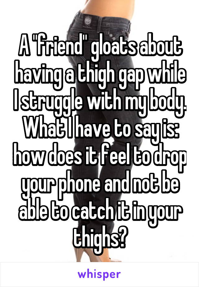 A "friend" gloats about having a thigh gap while I struggle with my body. What I have to say is: how does it feel to drop your phone and not be able to catch it in your thighs?