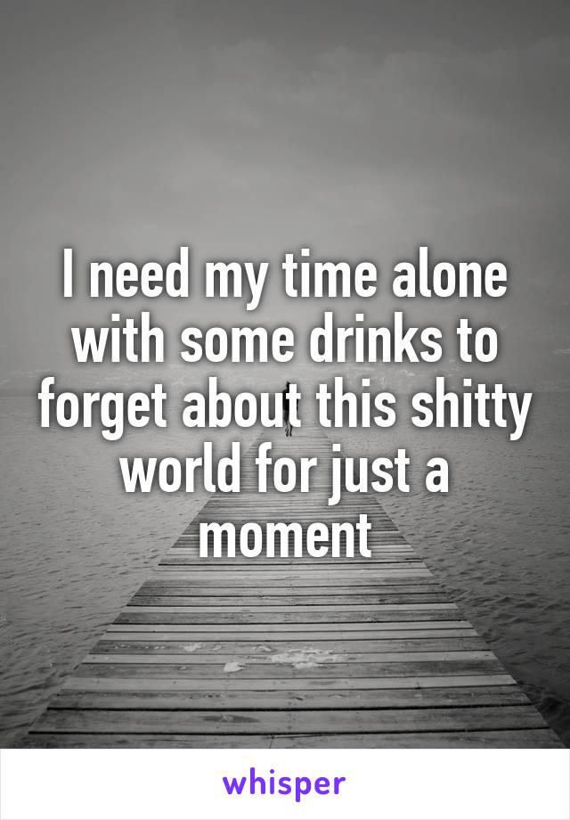 I need my time alone with some drinks to forget about this shitty world for just a moment