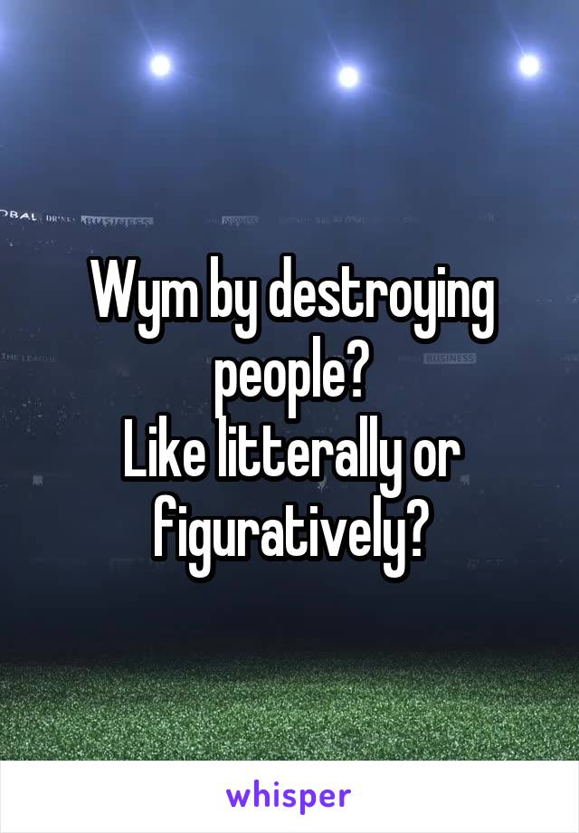 Wym by destroying people?
Like litterally or figuratively?