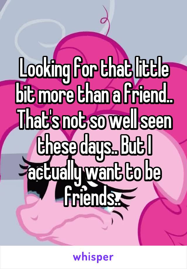 Looking for that little bit more than a friend.. That's not so well seen these days.. But I actually want to be friends.. 