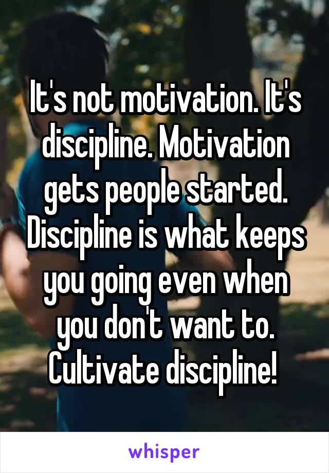 It's not motivation. It's discipline. Motivation gets people started. Discipline is what keeps you going even when you don't want to. Cultivate discipline! 