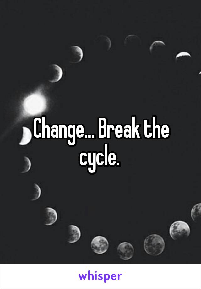 Change... Break the cycle. 