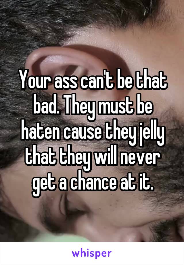 Your ass can't be that bad. They must be haten cause they jelly that they will never get a chance at it.