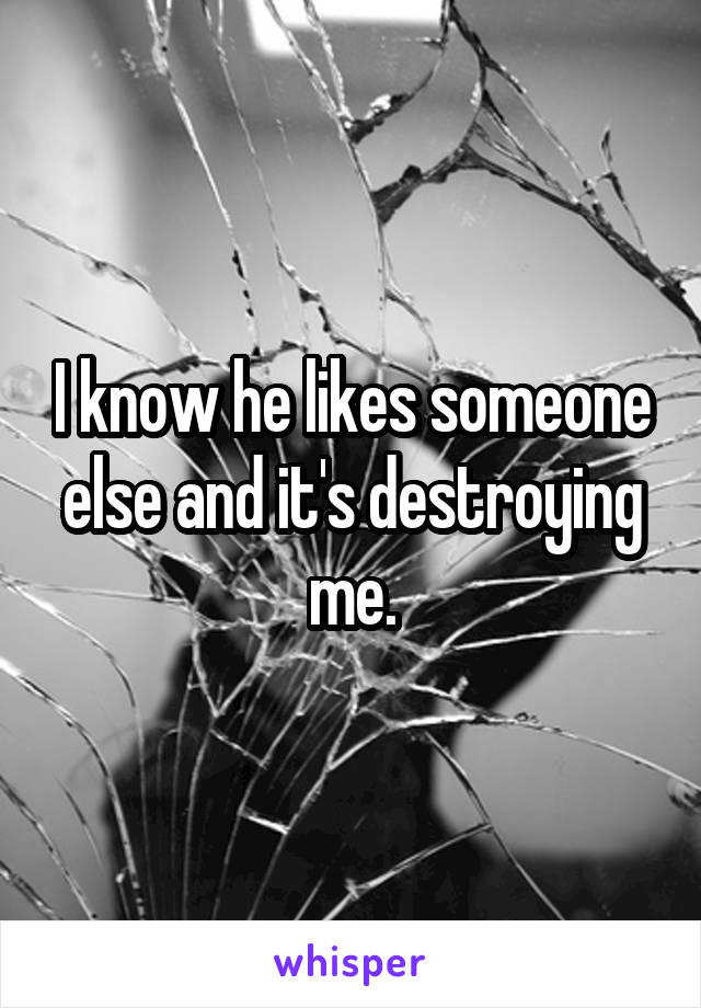 I know he likes someone else and it's destroying me.