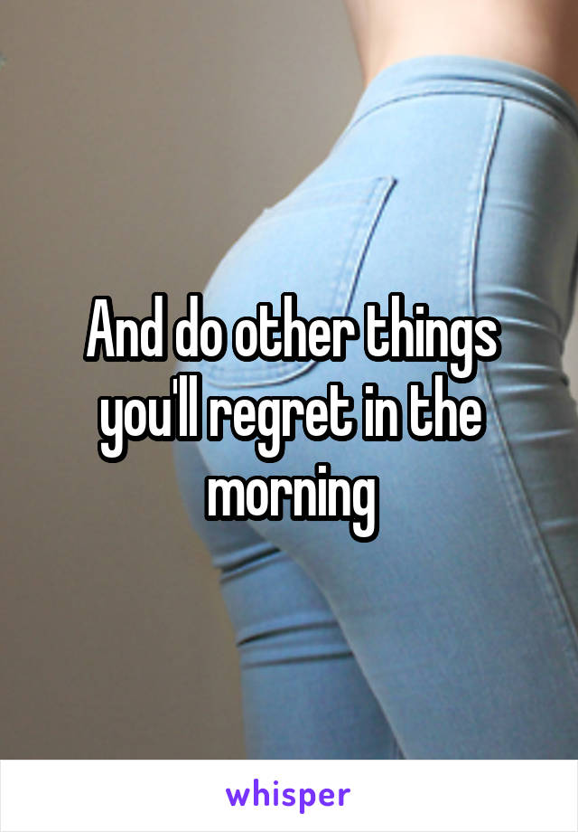 And do other things you'll regret in the morning