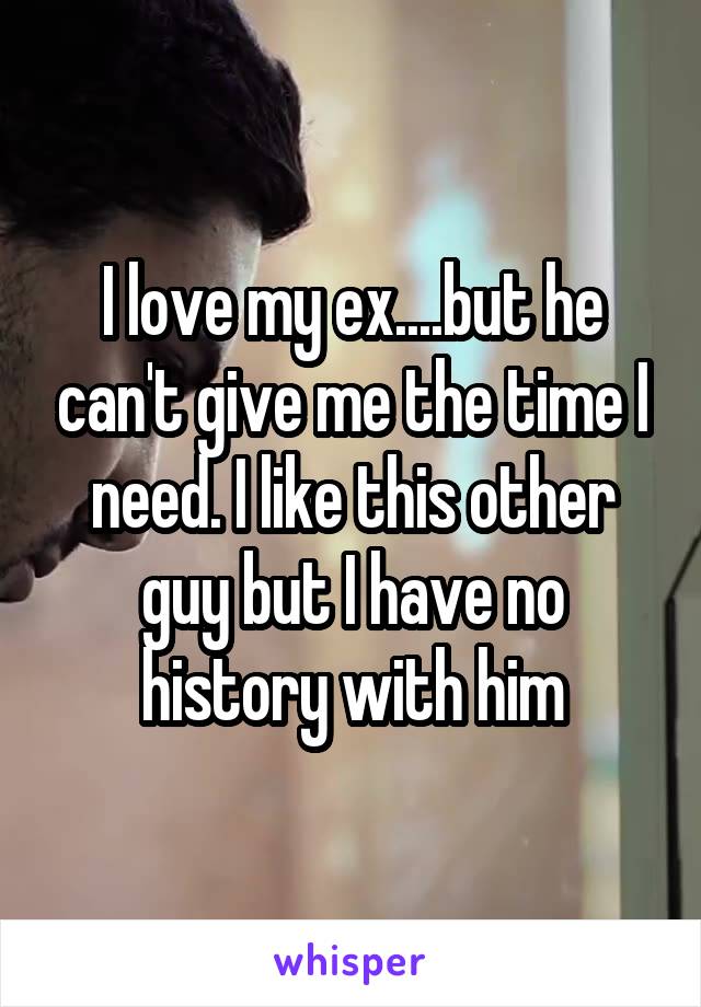 I love my ex....but he can't give me the time I need. I like this other guy but I have no history with him