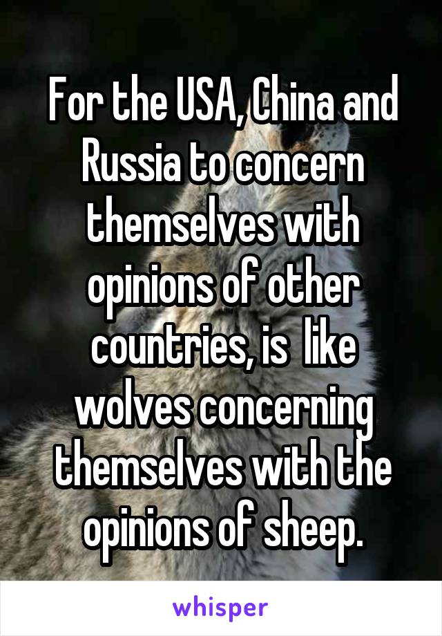 For the USA, China and Russia to concern themselves with opinions of other countries, is  like wolves concerning themselves with the opinions of sheep.