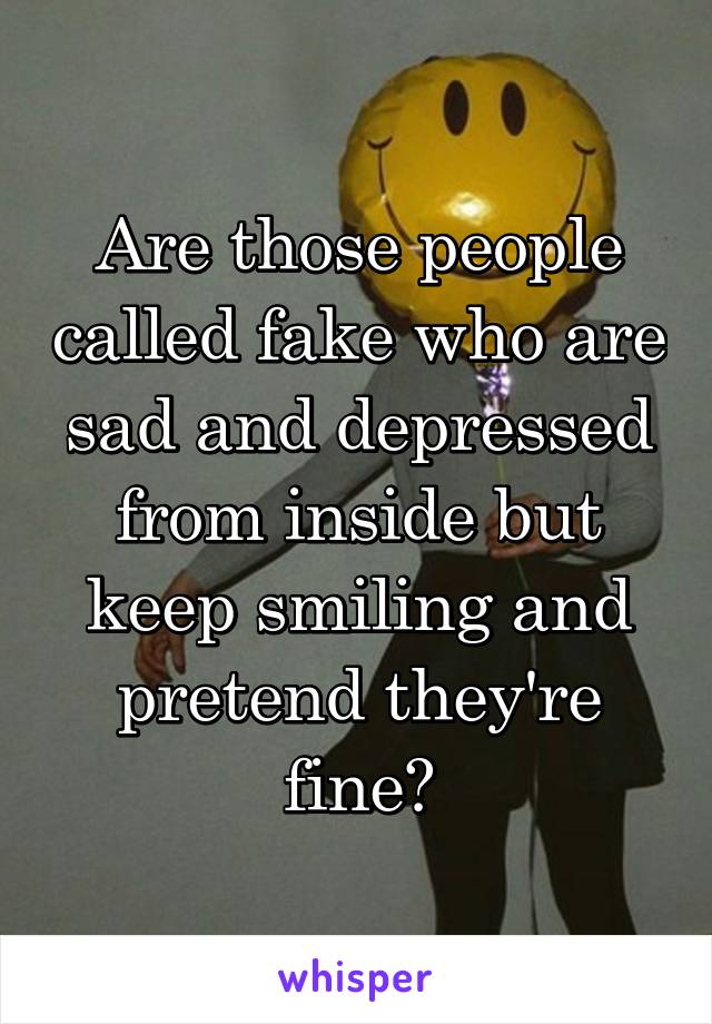 Are those people called fake who are sad and depressed from inside but keep smiling and pretend they're fine?