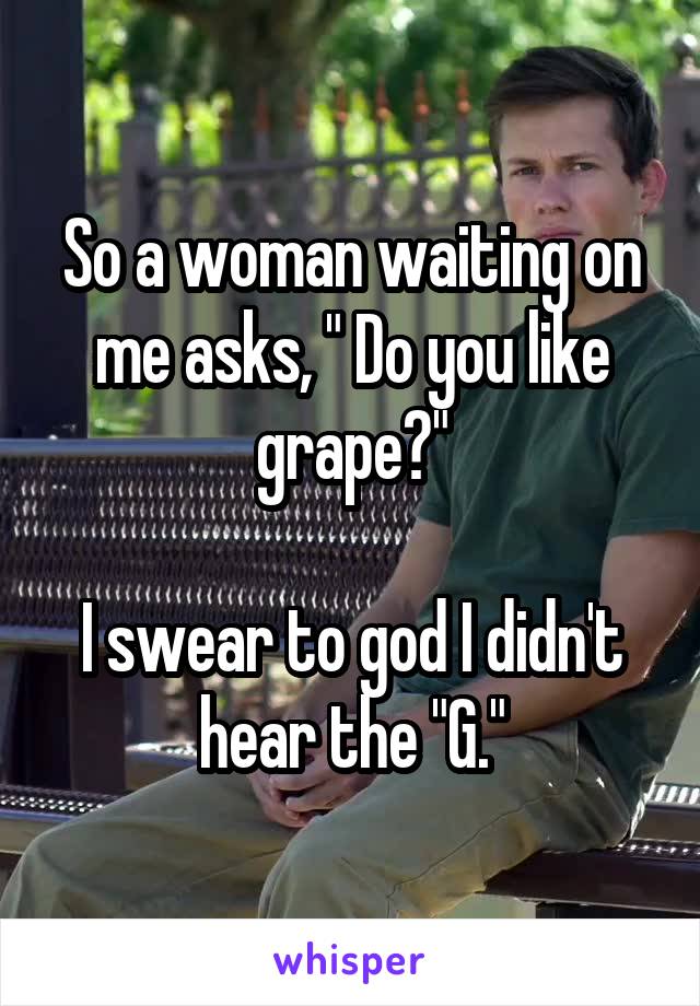 So a woman waiting on me asks, " Do you like grape?"

I swear to god I didn't hear the "G."