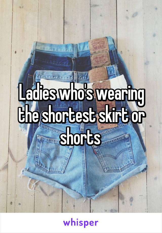 Ladies who's wearing the shortest skirt or shorts 