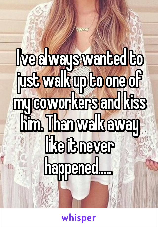 I've always wanted to just walk up to one of my coworkers and kiss him. Than walk away like it never happened..... 