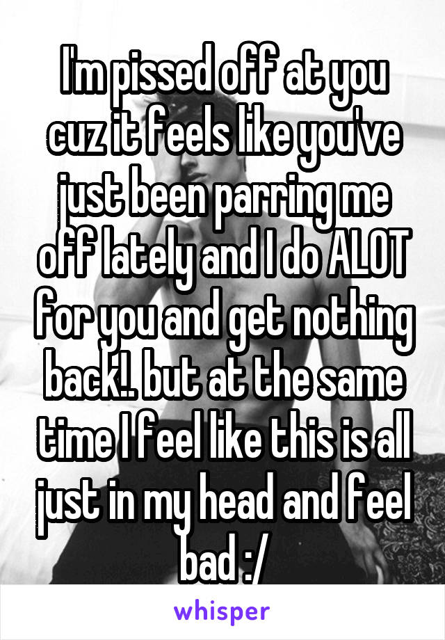 I'm pissed off at you cuz it feels like you've just been parring me off lately and I do ALOT for you and get nothing back!. but at the same time I feel like this is all just in my head and feel bad :/