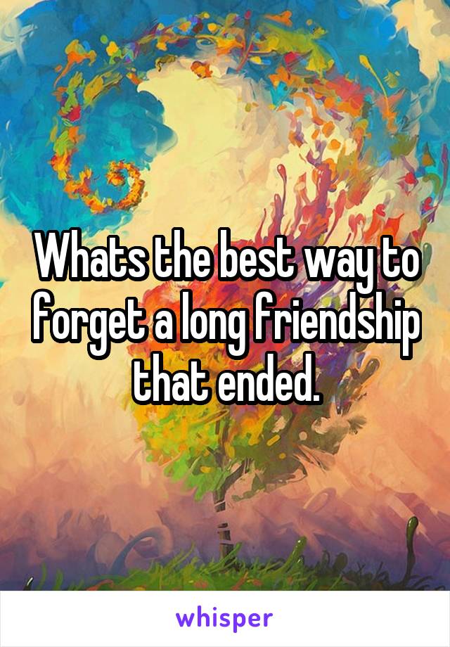 Whats the best way to forget a long friendship that ended.