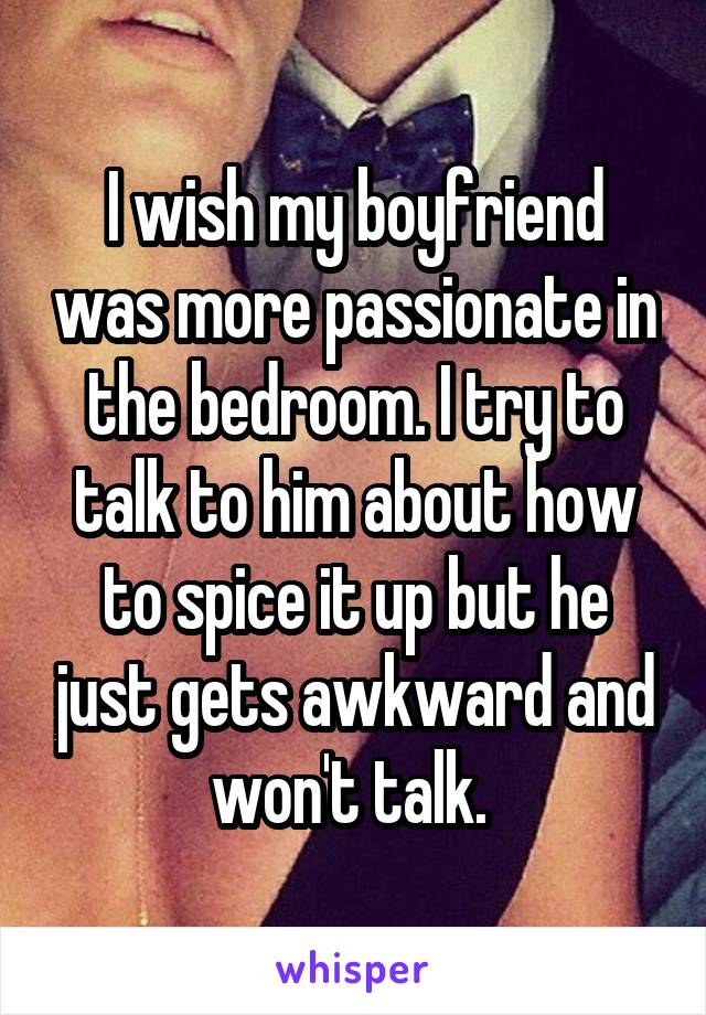 I wish my boyfriend was more passionate in the bedroom. I try to talk to him about how to spice it up but he just gets awkward and won't talk. 