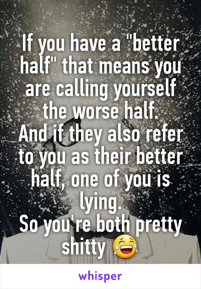 If you have a "better half" that means you are calling yourself the worse half.
And if they also refer to you as their better half, one of you is lying.
So you're both pretty shitty 😂