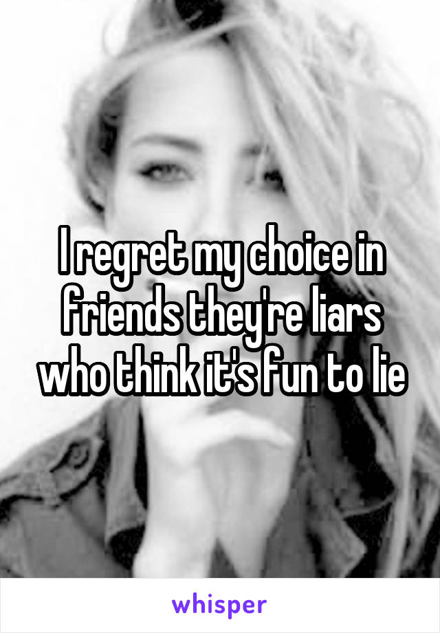 I regret my choice in friends they're liars who think it's fun to lie