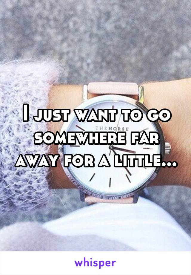 I just want to go somewhere far away for a little...