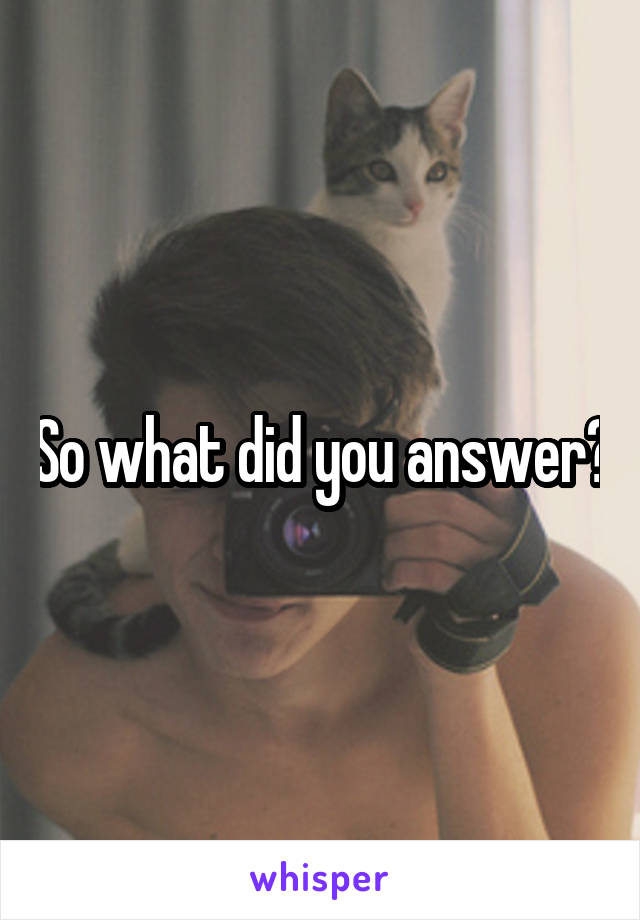 So what did you answer?