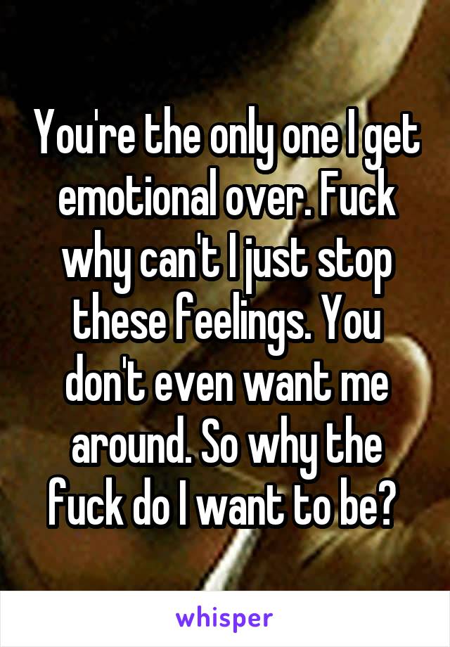 You're the only one I get emotional over. Fuck why can't I just stop these feelings. You don't even want me around. So why the fuck do I want to be? 