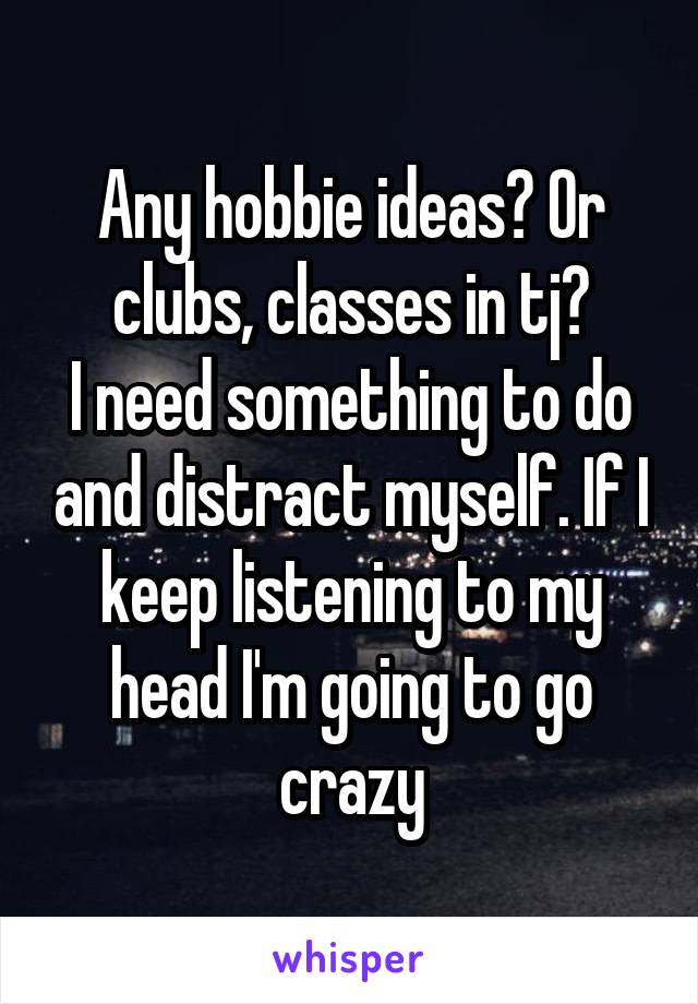 Any hobbie ideas? Or clubs, classes in tj?
I need something to do and distract myself. If I keep listening to my head I'm going to go crazy