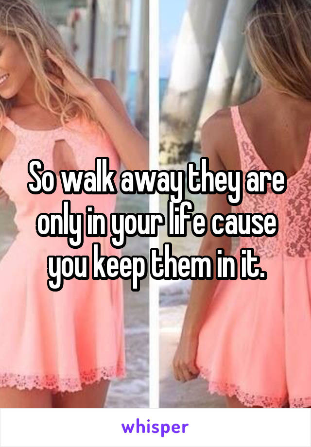 So walk away they are only in your life cause you keep them in it.